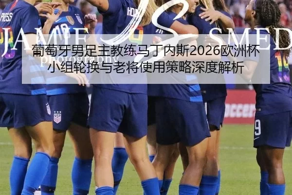 葡萄牙男足主教练马丁内斯2026欧洲杯小组轮换与老将使用策略深度解析