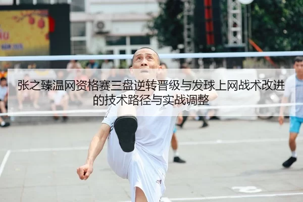 张之臻温网资格赛三盘逆转晋级与发球上网战术改进的技术路径与实战调整