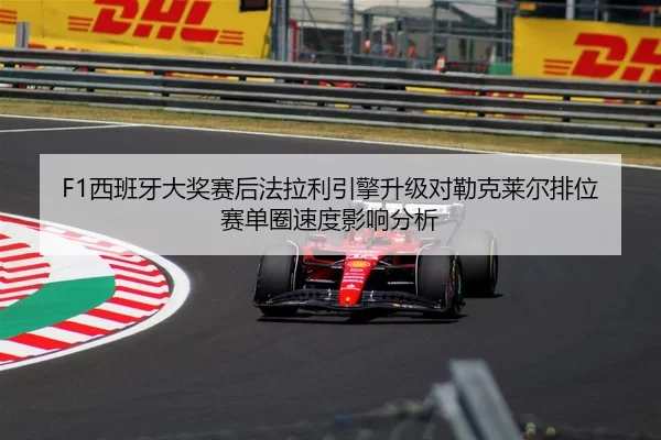 F1西班牙大奖赛后法拉利引擎升级对勒克莱尔排位赛单圈速度影响分析